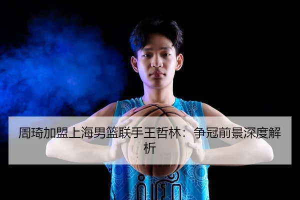 周琦加盟上海男篮联手王哲林：争冠前景深度解析