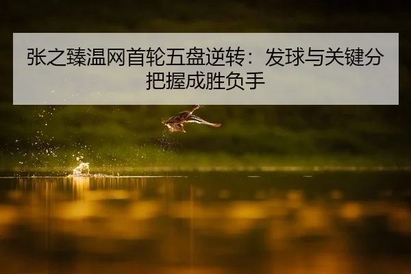 张之臻温网首轮五盘逆转：发球与关键分把握成胜负手
