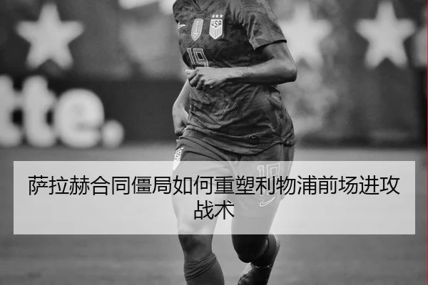 萨拉赫合同僵局如何重塑利物浦前场进攻战术