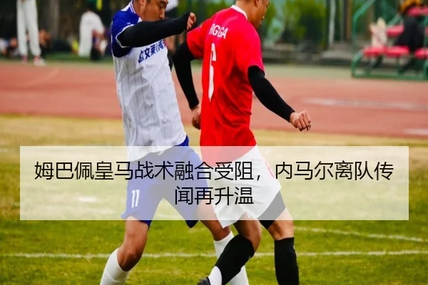 姆巴佩皇马战术融合受阻，内马尔离队传闻再升温