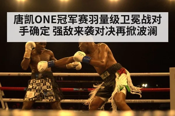 唐凯ONE冠军赛羽量级卫冕战对手确定 强敌来袭对决再掀波澜