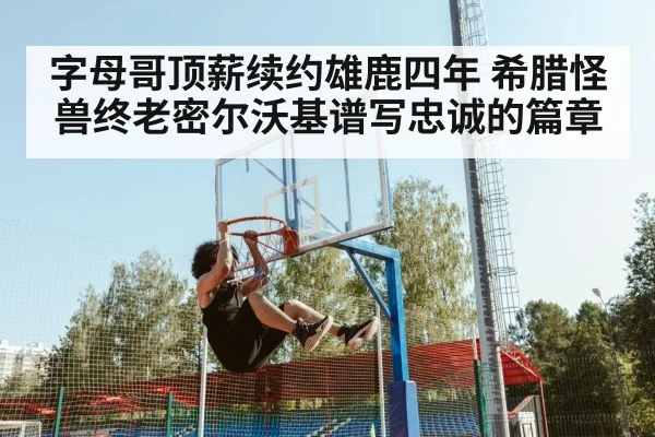 字母哥顶薪续约雄鹿四年 希腊怪兽终老密尔沃基谱写忠诚的篇章