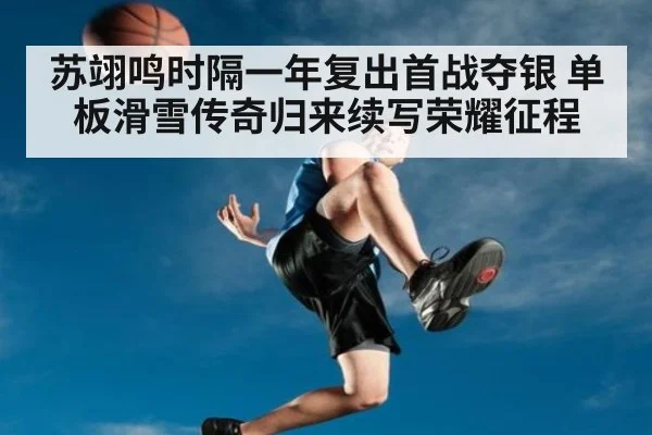 苏翊鸣时隔一年复出首战夺银 单板滑雪传奇归来续写荣耀征程